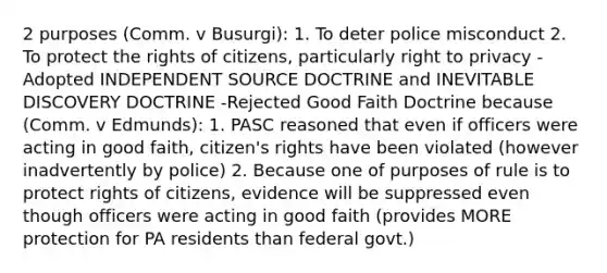 2 purposes (Comm. v Busurgi): 1. To deter police misconduct 2. To protect the rights of citizens, particularly right to privacy -Adopted INDEPENDENT SOURCE DOCTRINE and INEVITABLE DISCOVERY DOCTRINE -Rejected Good Faith Doctrine because (Comm. v Edmunds): 1. PASC reasoned that even if officers were acting in good faith, citizen's rights have been violated (however inadvertently by police) 2. Because one of purposes of rule is to protect rights of citizens, evidence will be suppressed even though officers were acting in good faith (provides MORE protection for PA residents than federal govt.)