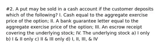 #2. A put may be sold in a cash account if the customer deposits which of the following? I. Cash equal to the aggregate exercise price of the option; II. A bank guarantee letter equal to the aggregate exercise price of the option; III. An escrow receipt covering the underlying stock; IV. The underlying stock a) I only b) I & II only c) II & III only d) I, II, III, & IV