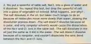 2. You put a spoonful of table salt, NaCl, into a glass of water and it dissolves. You repeat this test, but drop the spoonful of salt into a glass of vegetable oil instead. What happens, and why? -The salt dissolves in the oil, but takes much longer to do so because oil molecules move more slowly than water, slowing the dissolution process down. -The salt doesn't dissolve because oil is polar, and only nonpolar solvents would cause the dissociation of the Na+ and Cl- ions in the table salt. -The salt dissolves in the oil just the same as it did in the water. -The salt doesn't dissolve because oil is nonpolar, and couldn't dissociate the ionic bond between the Na+ and Cl- ions.