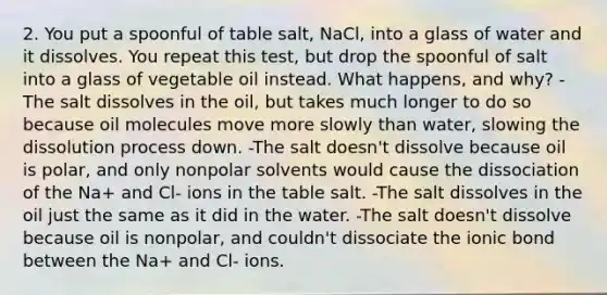 2. You put a spoonful of table salt, NaCl, into a glass of water and it dissolves. You repeat this test, but drop the spoonful of salt into a glass of vegetable oil instead. What happens, and why? -The salt dissolves in the oil, but takes much longer to do so because oil molecules move more slowly than water, slowing the dissolution process down. -The salt doesn't dissolve because oil is polar, and only nonpolar solvents would cause the dissociation of the Na+ and Cl- ions in the table salt. -The salt dissolves in the oil just the same as it did in the water. -The salt doesn't dissolve because oil is nonpolar, and couldn't dissociate the ionic bond between the Na+ and Cl- ions.