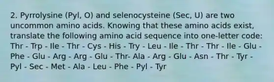 2. Pyrrolysine (Pyl, O) and selenocysteine (Sec, U) are two uncommon amino acids. Knowing that these amino acids exist, translate the following amino acid sequence into one-letter code: Thr - Trp - Ile - Thr - Cys - His - Try - Leu - Ile - Thr - Thr - Ile - Glu - Phe - Glu - Arg - Arg - Glu - Thr- Ala - Arg - Glu - Asn - Thr - Tyr - Pyl - Sec - Met - Ala - Leu - Phe - Pyl - Tyr