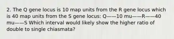 2. The Q gene locus is 10 map units from the R gene locus which is 40 map units from the S gene locus: Q——10 mu——R——40 mu——S Which interval would likely show the higher ratio of double to single chiasmata?