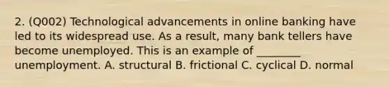 2. (Q002) Technological advancements in online banking have led to its widespread use. As a result, many bank tellers have become unemployed. This is an example of ________ unemployment. A. structural B. frictional C. cyclical D. normal