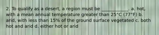 2. To qualify as a desert, a region must be ____________. a. hot, with a mean annual temperature greater than 25°C (77°F) b. arid, with less than 15% of the ground surface vegetated c. both hot and arid d. either hot or arid