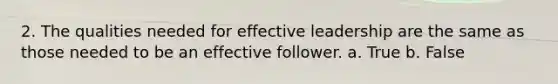 2. The qualities needed for effective leadership are the same as those needed to be an effective follower. a. True b. False