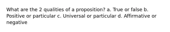 What are the 2 qualities of a proposition? a. True or false b. Positive or particular c. Universal or particular d. Affirmative or negative