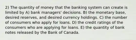 2) The quantity of money that the banking system can create is limited by A) bank managers' decisions. B) the monetary base, desired reserves, and desired currency holdings. C) the number of consumers who apply for loans. D) the credit ratings of the consumers who are applying for loans. E) the quantity of bank notes released by the Bank of Canada.