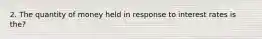 2. The quantity of money held in response to interest rates is the?