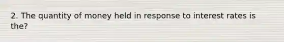 2. The quantity of money held in response to interest rates is the?