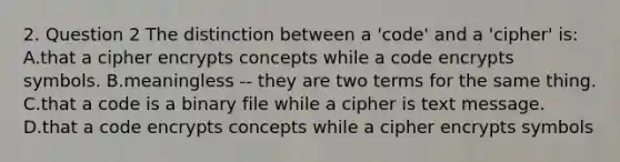 2. Question 2 The distinction between a 'code' and a 'cipher' is: A.that a cipher encrypts concepts while a code encrypts symbols. B.meaningless -- they are two terms for the same thing. C.that a code is a binary file while a cipher is text message. D.that a code encrypts concepts while a cipher encrypts symbols