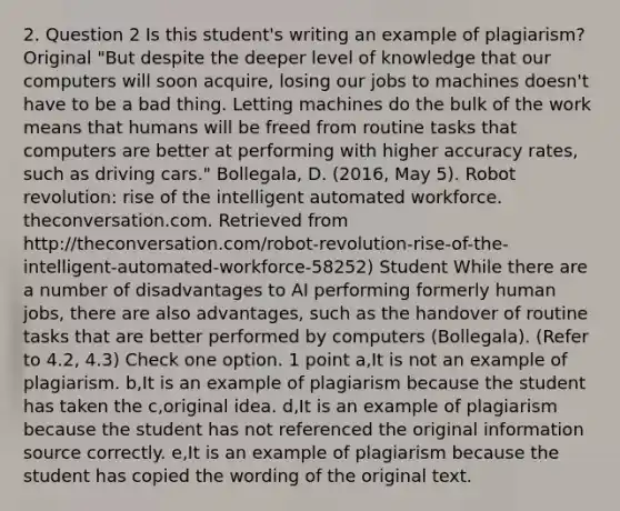 2. Question 2 Is this student's writing an example of plagiarism? Original "But despite the deeper level of knowledge that our computers will soon acquire, losing our jobs to machines doesn't have to be a bad thing. Letting machines do the bulk of the work means that humans will be freed from routine tasks that computers are better at performing with higher accuracy rates, such as driving cars." Bollegala, D. (2016, May 5). Robot revolution: rise of the intelligent automated workforce. theconversation.com. Retrieved from http://theconversation.com/robot-revolution-rise-of-the-intelligent-automated-workforce-58252) Student While there are a number of disadvantages to AI performing formerly human jobs, there are also advantages, such as the handover of routine tasks that are better performed by computers (Bollegala). (Refer to 4.2, 4.3) Check one option. 1 point a,It is not an example of plagiarism. b,It is an example of plagiarism because the student has taken the c,original idea. d,It is an example of plagiarism because the student has not referenced the original information source correctly. e,It is an example of plagiarism because the student has copied the wording of the original text.