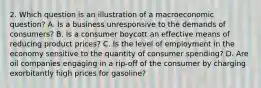 2. Which question is an illustration of a macroeconomic question? A. Is a business unresponsive to the demands of consumers? B. Is a consumer boycott an effective means of reducing product prices? C. Is the level of employment in the economy sensitive to the quantity of consumer spending? D. Are oil companies engaging in a rip-off of the consumer by charging exorbitantly high prices for gasoline?