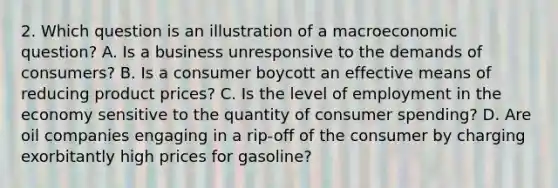 2. Which question is an illustration of a macroeconomic question? A. Is a business unresponsive to the demands of consumers? B. Is a consumer boycott an effective means of reducing product prices? C. Is the level of employment in the economy sensitive to the quantity of consumer spending? D. Are oil companies engaging in a rip-off of the consumer by charging exorbitantly high prices for gasoline?