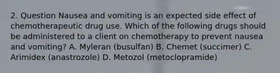 2. Question Nausea and vomiting is an expected side effect of chemotherapeutic drug use. Which of the following drugs should be administered to a client on chemotherapy to prevent nausea and vomiting? A. Myleran (busulfan) B. Chemet (succimer) C. Arimidex (anastrozole) D. Metozol (metoclopramide)