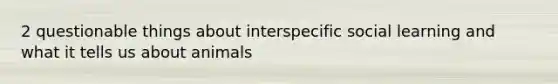 2 questionable things about interspecific social learning and what it tells us about animals