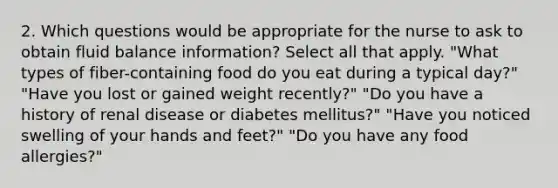 2. Which questions would be appropriate for the nurse to ask to obtain fluid balance information? Select all that apply. "What types of fiber-containing food do you eat during a typical day?" "Have you lost or gained weight recently?" "Do you have a history of renal disease or diabetes mellitus?" "Have you noticed swelling of your hands and feet?" "Do you have any food allergies?"