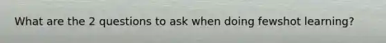 What are the 2 questions to ask when doing fewshot learning?