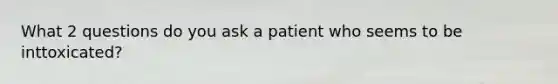 What 2 questions do you ask a patient who seems to be inttoxicated?