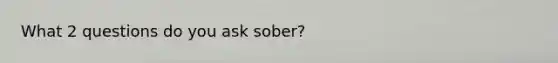 What 2 questions do you ask sober?