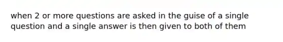 when 2 or more questions are asked in the guise of a single question and a single answer is then given to both of them