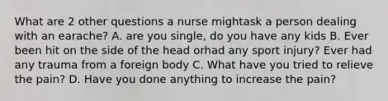 What are 2 other questions a nurse mightask a person dealing with an earache? A. are you single, do you have any kids B. Ever been hit on the side of the head orhad any sport injury? Ever had any trauma from a foreign body C. What have you tried to relieve the pain? D. Have you done anything to increase the pain?