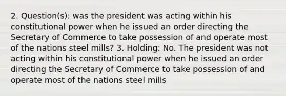 2. Question(s): was the president was acting within his constitutional power when he issued an order directing the Secretary of Commerce to take possession of and operate most of the nations steel mills? 3. Holding: No. The president was not acting within his constitutional power when he issued an order directing the Secretary of Commerce to take possession of and operate most of the nations steel mills