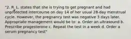 "2. R. L. states that she is trying to get pregnant and had unprotected intercourse on day 14 of her usual 28-day menstrual cycle. However, the pregnancy test was negative 3 days later. Appropriate management would be to: a. Order an ultrasound b. Prescribe progesterone c. Repeat the test in a week d. Order a serum pregnancy test"