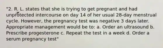 "2. R. L. states that she is trying to get pregnant and had unprotected intercourse on day 14 of her usual 28-day menstrual cycle. However, the pregnancy test was negative 3 days later. Appropriate management would be to: a. Order an ultrasound b. Prescribe progesterone c. Repeat the test in a week d. Order a serum pregnancy test"