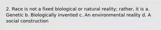 2. Race is not a fixed biological or natural reality; rather, it is a. Genetic b. Biologically invented c. An environmental reality d. A social construction