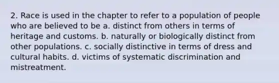 2. Race is used in the chapter to refer to a population of people who are believed to be a. distinct from others in terms of heritage and customs. b. naturally or biologically distinct from other populations. c. socially distinctive in terms of dress and cultural habits. d. victims of systematic discrimination and mistreatment.