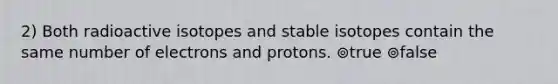 2) Both radioactive isotopes and stable isotopes contain the same number of electrons and protons. ⊚true ⊚false