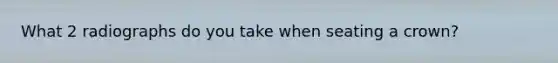 What 2 radiographs do you take when seating a crown?