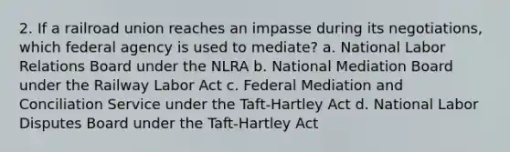 2. If a railroad union reaches an impasse during its negotiations, which federal agency is used to mediate? a. National Labor Relations Board under the NLRA b. National Mediation Board under the Railway Labor Act c. Federal Mediation and Conciliation Service under the Taft-Hartley Act d. National Labor Disputes Board under the Taft-Hartley Act