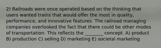 2) Railroads were once operated based on the thinking that users wanted trains that would offer the most in quality, performance, and innovative features. The railroad managing companies overlooked the fact that there could be other modes of transportation. This reflects the ________ concept. A) product B) production C) selling D) marketing E) societal marketing