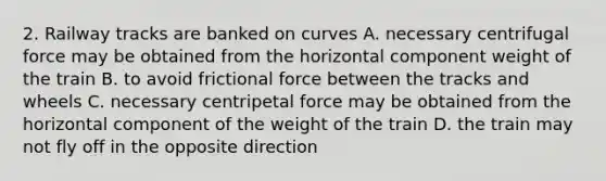 2. Railway tracks are banked on curves A. necessary centrifugal force may be obtained from the horizontal component weight of the train B. to avoid frictional force between the tracks and wheels C. necessary centripetal force may be obtained from the horizontal component of the weight of the train D. the train may not fly off in the opposite direction