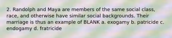 2. Randolph and Maya are members of the same social class, race, and otherwise have similar social backgrounds. Their marriage is thus an example of BLANK a. exogamy b. patricide c. endogamy d. fratricide