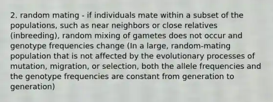 2. random mating - if individuals mate within a subset of the populations, such as near neighbors or close relatives (inbreeding), random mixing of gametes does not occur and genotype frequencies change (In a large, random-mating population that is not affected by the evolutionary processes of mutation, migration, or selection, both the allele frequencies and the genotype frequencies are constant from generation to generation)