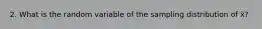 2. What is the random variable of the sampling distribution of x̄?