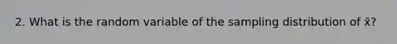 2. What is the random variable of the sampling distribution of x̄?