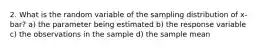 2. What is the random variable of the sampling distribution of x-bar? a) the parameter being estimated b) the response variable c) the observations in the sample d) the sample mean