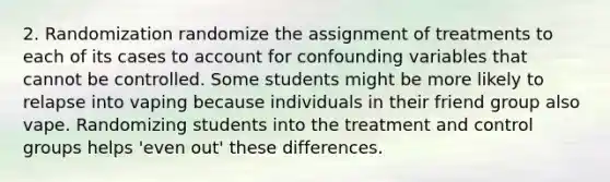 2. Randomization randomize the assignment of treatments to each of its cases to account for confounding variables that cannot be controlled. Some students might be more likely to relapse into vaping because individuals in their friend group also vape. Randomizing students into the treatment and control groups helps 'even out' these differences.