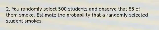 2. You randomly select 500 students and observe that 85 of them smoke. Estimate the probability that a randomly selected student smokes.