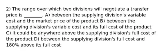 2) The range over which two divisions will negotiate a transfer price is ________. A) between the supplying division's variable cost and the market price of the product B) between the supplying division's variable cost and its full cost of the product C) it could be anywhere above the supplying division's full cost of the product D) between the supplying division's full cost and 180% above its full cost