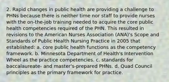 2. Rapid changes in public health are providing a challenge to PHNs because there is neither time nor staff to provide nurses with the on-the-job training needed to acquire the core public health competencies required of the PHN. This resulted in revisions to the American Nurses Association (ANA)'s Scope and Standards of Public Health Nursing Practice in 2005 that established: a. core public health functions as the competency framework. b. Minnesota Department of Health's Intervention Wheel as the practice competencies. c. standards for baccalaureate- and master's-prepared PHNs. d. Quad Council principles as the primary framework for practice.