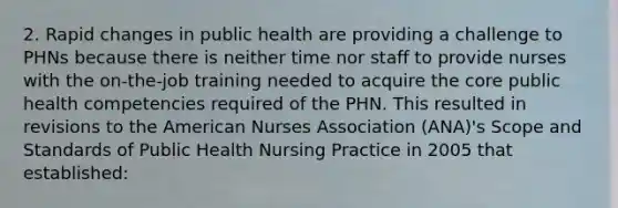 2. Rapid changes in public health are providing a challenge to PHNs because there is neither time nor staff to provide nurses with the on-the-job training needed to acquire the core public health competencies required of the PHN. This resulted in revisions to the American Nurses Association (ANA)'s Scope and Standards of Public Health Nursing Practice in 2005 that established: