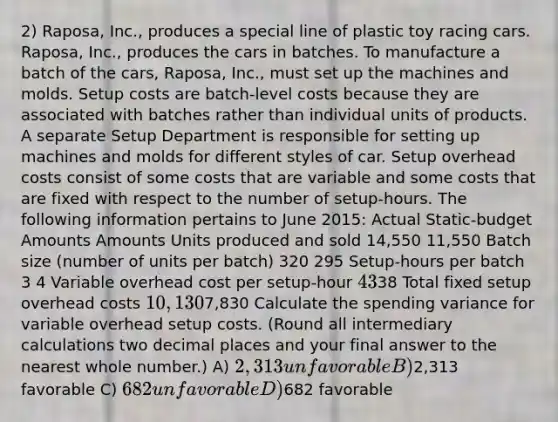 2) Raposa, Inc., produces a special line of plastic toy racing cars. Raposa, Inc., produces the cars in batches. To manufacture a batch of the cars, Raposa, Inc., must set up the machines and molds. Setup costs are batch-level costs because they are associated with batches rather than individual units of products. A separate Setup Department is responsible for setting up machines and molds for different styles of car. Setup overhead costs consist of some costs that are variable and some costs that are fixed with respect to the number of setup-hours. The following information pertains to June 2015: Actual Static-budget Amounts Amounts Units produced and sold 14,550 11,550 Batch size (number of units per batch) 320 295 Setup-hours per batch 3 4 Variable overhead cost per setup-hour 4338 Total fixed setup overhead costs 10,1307,830 Calculate the spending variance for variable overhead setup costs. (Round all intermediary calculations two decimal places and your final answer to the nearest whole number.) A) 2,313 unfavorable B)2,313 favorable C) 682 unfavorable D)682 favorable