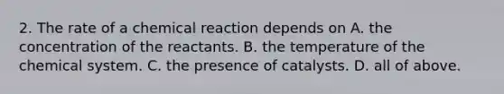 2. The rate of a chemical reaction depends on A. the concentration of the reactants. B. the temperature of the chemical system. C. the presence of catalysts. D. all of above.