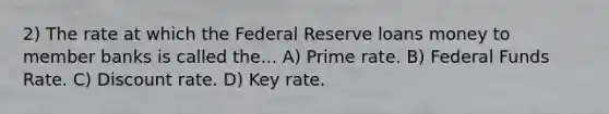 2) The rate at which the Federal Reserve loans money to member banks is called the... A) Prime rate. B) Federal Funds Rate. C) Discount rate. D) Key rate.