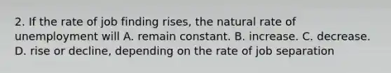 2. If the rate of job finding rises, the natural rate of unemployment will A. remain constant. B. increase. C. decrease. D. rise or decline, depending on the rate of job separation