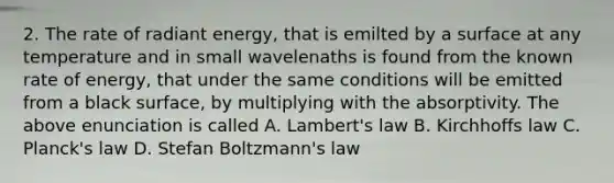 2. The rate of radiant energy, that is emilted by a surface at any temperature and in small wavelenaths is found from the known rate of energy, that under the same conditions will be emitted from a black surface, by multiplying with the absorptivity. The above enunciation is called A. Lambert's law B. Kirchhoffs law С. Planck's law D. Stefan Boltzmann's law